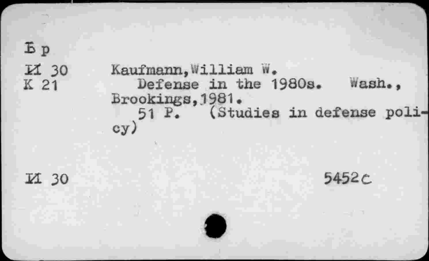 ﻿.b p XL 30 K 21	Kaufmann,William W. Defense in the 1980s. Wash., Brookings,.1981 • 51 P. (Studies in defense poll cy)
XL 30	5452c